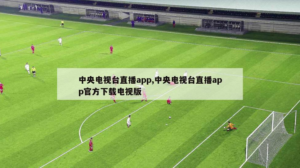 中央电视台直播app,中央电视台直播app官方下载电视版