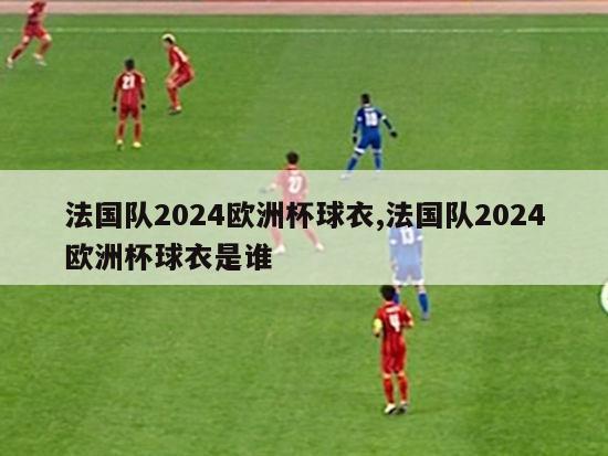 法国队2024欧洲杯球衣,法国队2024欧洲杯球衣是谁