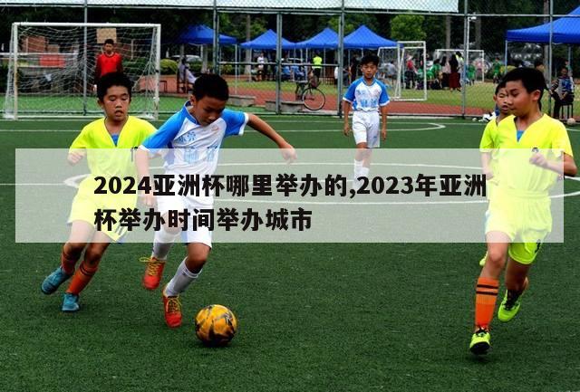 2024亚洲杯哪里举办的,2023年亚洲杯举办时间举办城市