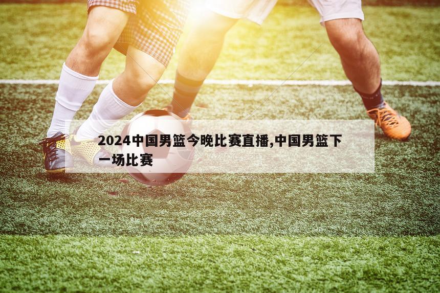 2024中国男篮今晚比赛直播,中国男篮下一场比赛